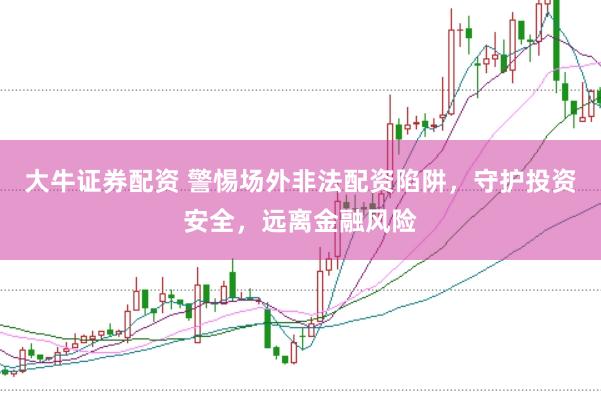大牛证券配资 警惕场外非法配资陷阱，守护投资安全，远离金融风险