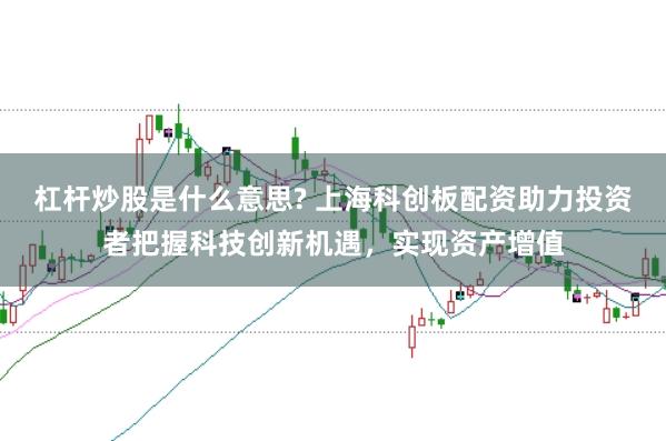 杠杆炒股是什么意思? 上海科创板配资助力投资者把握科技创新机遇,实现资产增值