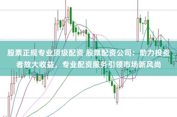 股票正规专业顶级配资 股票配资公司：助力投资者放大收益，专业配资服务引领市场新风尚