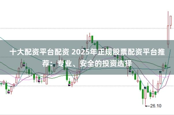 十大配资平台配资 2025年正规股票配资平台推荐：专业、安全的投资选择