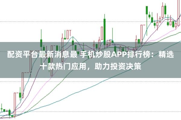 配资平台最新消息最 手机炒股APP排行榜:精选十款热门应用,助力投资决策
