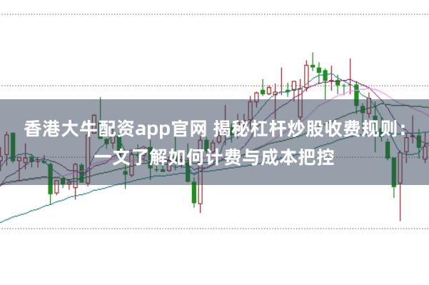 香港大牛配资app官网 揭秘杠杆炒股收费规则:一文了解如何计费与成本把控